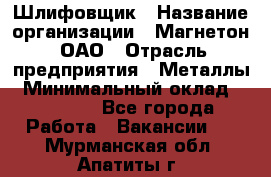 Шлифовщик › Название организации ­ Магнетон, ОАО › Отрасль предприятия ­ Металлы › Минимальный оклад ­ 20 000 - Все города Работа » Вакансии   . Мурманская обл.,Апатиты г.